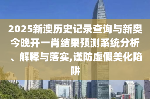 2025新澳历史记录查询与新奥今晚开一肖结果预测系统分析、解释与落实,谨防虚假美化陷阱