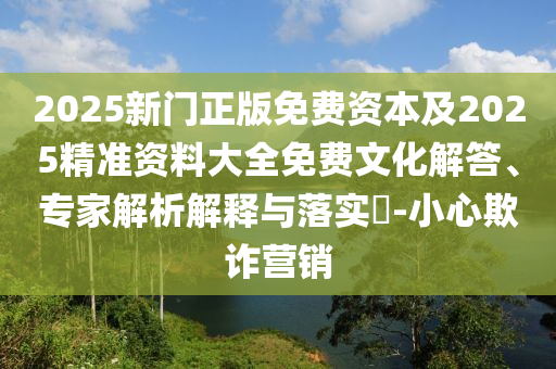 2025新门正版免费资本及2025精准资料大全免费文化解答、专家解析解释与落实​-小心欺诈营销
