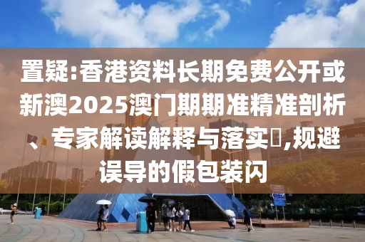 置疑:香港资料长期免费公开或新澳2025澳门期期准精准剖析、专家解读解释与落实​,规避误导的假包装闪
