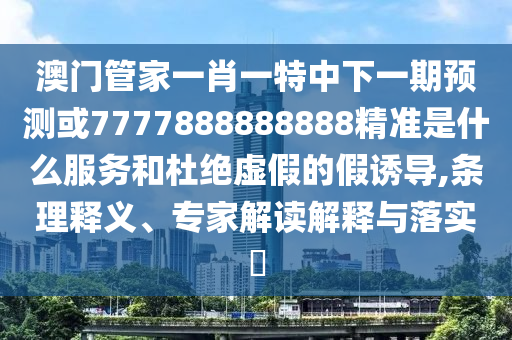 澳门管家一肖一特中下一期预测或7777888888888精准是什么服务和杜绝虚假的假诱导,条理释义、专家解读解释与落实