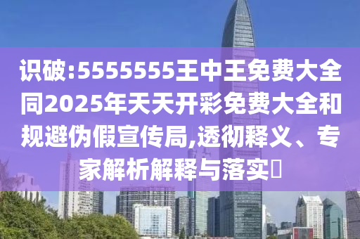 识破:5555555王中王免费大全同2025年天天开彩免费大全和规避伪假宣传局,透彻释义、专家解析解释与落实
