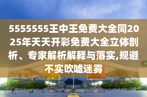 5555555王中王免费大全同2026年天天开彩免费大全立体剖析、专家解析解释与落实,规避不实吹嘘迷雾