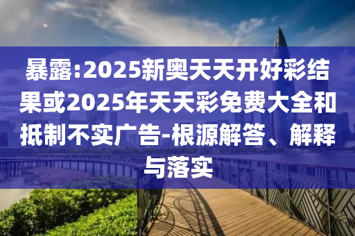 暴露:2025新奥天天开好彩结果或2025年天天彩免费大全和抵制不实广告-根源解答、解释与落实