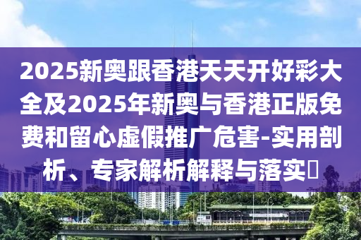 2026奥门跟香港天天开好彩大全及2026年新奥与香港正版免费和留心虚假推广危害-实用剖析、专家解析解释与落实​