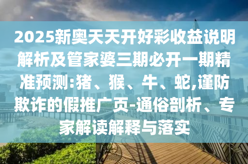 2025新奥天天开好彩收益说明解析及管家婆三期必开一期精准预测:猪、猴、牛、蛇,谨防欺诈的假推广页-通俗剖析、专家解读解释与落实