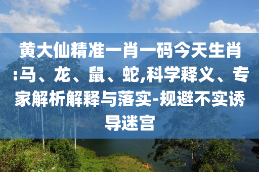 黄大仙精准一肖一码今天生肖:马、龙、鼠、蛇,科学释义、专家解析解释与落实-规避不实诱导迷宫