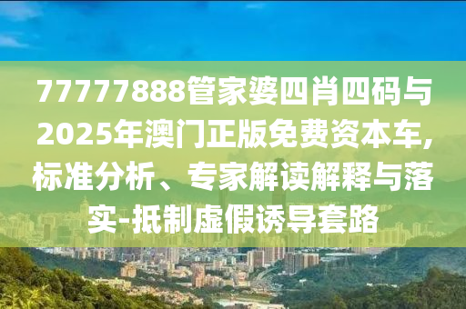 77777888管家婆四肖四码与2025年澳门正版免费资本车,标准分析、专家解读解释与落实-抵制虚假诱导套路
