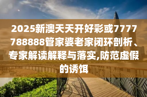 2025新澳天天开好彩或7777788888管家婆老家闭环剖析、专家解读解释与落实,防范虚假的诱饵