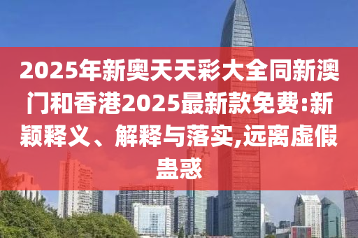 2025年新奥天天彩大全同新澳门和香港2025最新款免费:新颖释义、解释与落实,远离虚假蛊惑